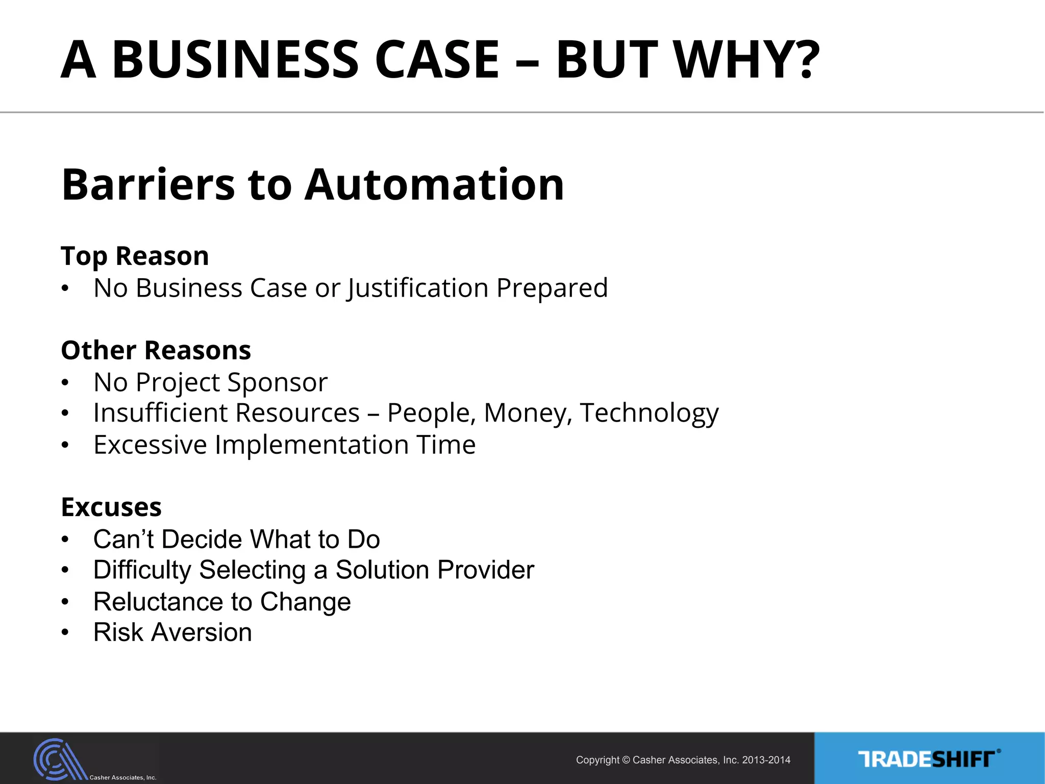 A BUSINESS CASE – BUT WHY? 
Barriers to Automation 
Top Reason 
• No Business Case or Justification Prepared 
Other Reasons 
• No Project Sponsor 
• Insufficient Resources – People, Money, Technology 
• Excessive Implementation Time 
Excuses 
• Can’t Decide What to Do 
• Difficulty Selecting a Solution Provider 
• Reluctance to Change 
• Risk Aversion 
Copyright © Casher Associates, Inc. 2013-2014 
 