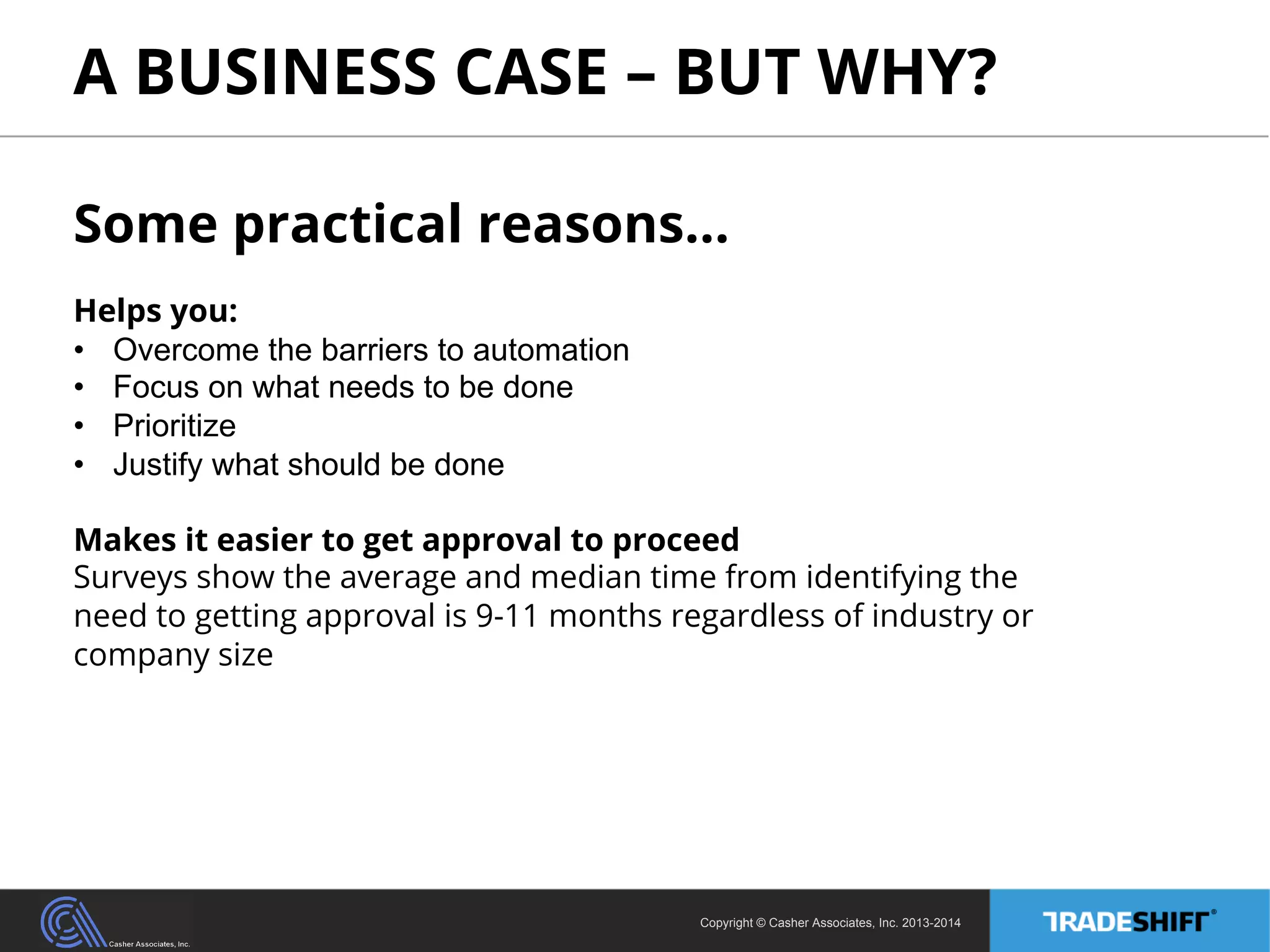 A BUSINESS CASE – BUT WHY? 
Some practical reasons… 
Helps you: 
• Overcome the barriers to automation 
• Focus on what needs to be done 
• Prioritize 
• Justify what should be done 
Makes it easier to get approval to proceed 
Surveys show the average and median time from identifying the 
need to getting approval is 9-11 months regardless of industry or 
company size 
Copyright © Casher Associates, Inc. 2013-2014 
 