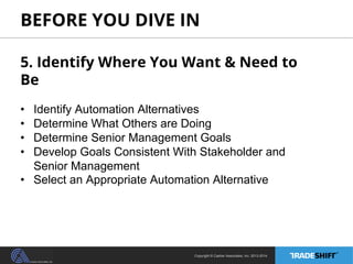 BEFORE YOU DIVE IN 
5. Identify Where You Want & Need to 
Be 
• Identify Automation Alternatives 
• Determine What Others are Doing 
• Determine Senior Management Goals 
• Develop Goals Consistent With Stakeholder and 
Senior Management 
• Select an Appropriate Automation Alternative 
Copyright © Casher Associates, Inc. 2013-2014 
 