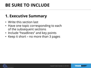 BE SURE TO INCLUDE 
1. Executive Summary 
• Write this section last 
• Have one topic corresponding to each 
of the subsequent sections 
• Include “headlines” and key points 
• Keep it short – no more than 3 pages 
Copyright © Casher Associates, Inc. 2013-2014 
 