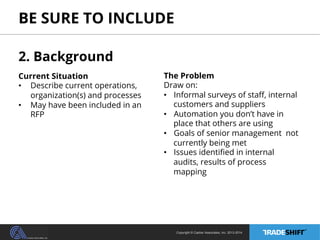 BE SURE TO INCLUDE 
Copyright © Casher Associates, Inc. 2013-2014 
2. Background 
Current Situation 
• Describe current operations, 
organization(s) and processes 
• May have been included in an 
RFP 
The Problem 
Draw on: 
• Informal surveys of staff, internal 
customers and suppliers 
• Automation you don’t have in 
place that others are using 
• Goals of senior management not 
currently being met 
• Issues identified in internal 
audits, results of process 
mapping 
 