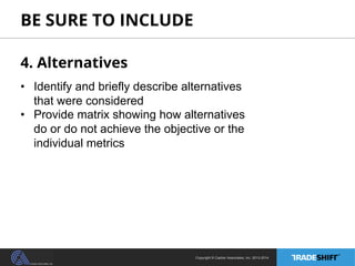 BE SURE TO INCLUDE 
4. Alternatives 
• Identify and briefly describe alternatives 
that were considered 
• Provide matrix showing how alternatives 
do or do not achieve the objective or the 
individual metrics 
Copyright © Casher Associates, Inc. 2013-2014 
 