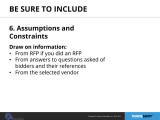 BE SURE TO INCLUDE 
6. Assumptions and 
Constraints 
Draw on information: 
• From RFP if you did an RFP 
• From answers to questions asked of 
bidders and their references 
• From the selected vendor 
Copyright © Casher Associates, Inc. 2013-2014 
 