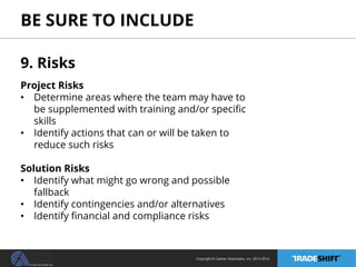BE SURE TO INCLUDE 
9. Risks 
Project Risks 
• Determine areas where the team may have to 
be supplemented with training and/or specific 
skills 
• Identify actions that can or will be taken to 
reduce such risks 
Solution Risks 
• Identify what might go wrong and possible 
Copyright © Casher Associates, Inc. 2013-2014 
fallback 
• Identify contingencies and/or alternatives 
• Identify financial and compliance risks 
 
