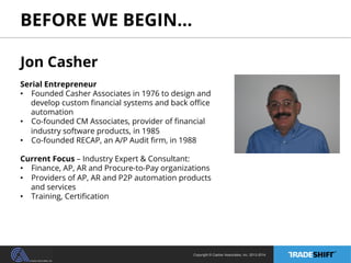 BEFORE WE BEGIN… 
Jon Casher 
Serial Entrepreneur 
• Founded Casher Associates in 1976 to design and 
develop custom financial systems and back office 
automation 
• Co-founded CM Associates, provider of financial 
Copyright © Casher Associates, Inc. 2013-2014 
industry software products, in 1985 
• Co-founded RECAP, an A/P Audit firm, in 1988 
Current Focus – Industry Expert & Consultant: 
• Finance, AP, AR and Procure-to-Pay organizations 
• Providers of AP, AR and P2P automation products 
and services 
• Training, Certification 
 