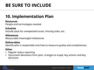 BE SURE TO INCLUDE 
10. Implementation Plan 
Resources 
People and technologies needed 
Schedule 
Include slack for unexpected issues, missing tasks, etc. 
Milestones 
Measurable meaningful milestones 
Deliverables 
Identify who is responsible and how to measure quality and completeness 
Other 
• Regular status reporting 
• Document deviations from plan, changes to scope, key actions and key 
decisions 
Copyright © Casher Associates, Inc. 2013-2014 
 