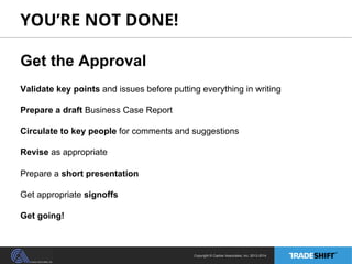 YOU’RE NOT DONE! 
Get the Approval 
Validate key points and issues before putting everything in writing 
Prepare a draft Business Case Report 
Circulate to key people for comments and suggestions 
Revise as appropriate 
Prepare a short presentation 
Get appropriate signoffs 
Get going! 
Copyright © Casher Associates, Inc. 2013-2014 
 