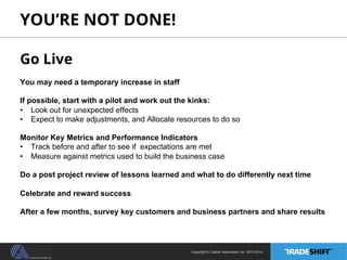YOU’RE NOT DONE! 
Go Live 
You may need a temporary increase in staff 
If possible, start with a pilot and work out the kinks: 
• Look out for unexpected effects 
• Expect to make adjustments, and Allocate resources to do so 
Monitor Key Metrics and Performance Indicators 
• Track before and after to see if expectations are met 
• Measure against metrics used to build the business case 
Do a post project review of lessons learned and what to do differently next time 
Celebrate and reward success 
After a few months, survey key customers and business partners and share results 
Copyright © Casher Associates, Inc. 2013-2014 
 