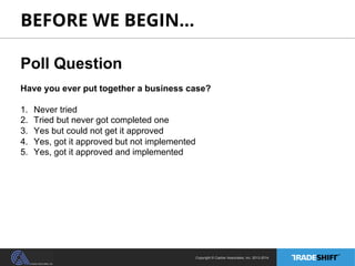 BEFORE WE BEGIN… 
Poll Question 
Have you ever put together a business case? 
1. Never tried 
2. Tried but never got completed one 
3. Yes but could not get it approved 
4. Yes, got it approved but not implemented 
5. Yes, got it approved and implemented 
Copyright © Casher Associates, Inc. 2013-2014 
 