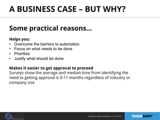 A BUSINESS CASE – BUT WHY? 
Some practical reasons… 
Helps you: 
• Overcome the barriers to automation 
• Focus on what needs to be done 
• Prioritize 
• Justify what should be done 
Makes it easier to get approval to proceed 
Surveys show the average and median time from identifying the 
need to getting approval is 9-11 months regardless of industry or 
company size 
Copyright © Casher Associates, Inc. 2013-2014 
 