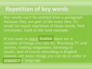 Key words can’t be omitted from a paragraph
because they are part of the main idea. To
avoid too much repetition of those words, find
synonyms. Look at the next example:

If you want to learn English there are a
number of things you can do. Watching TV and
movies, reading magazines, listening to
music, and of course attending to English
classes, are some things you can do in order to
acquire the language.
 