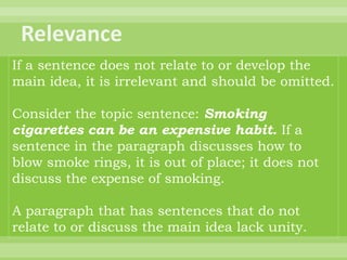 If a sentence does not relate to or develop the
main idea, it is irrelevant and should be omitted.

Consider the topic sentence: Smoking
cigarettes can be an expensive habit. If a
sentence in the paragraph discusses how to
blow smoke rings, it is out of place; it does not
discuss the expense of smoking.

A paragraph that has sentences that do not
relate to or discuss the main idea lack unity.
 