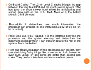  On-Board Cache- The L2 (or Level 2) cache bridges the gap 
between the very fast CPU and the much slower system RAM 
bus (and the even slower hard drive) by anticipating and 
storing data right on the CPU itself. More of it, the better! 
(Atleast 2 MB per core) 
 Bandwidth- It determines how much information the 
processor can process in one instruction.Eg:32 or 64 bit (64 
bit is better!) 
 Front Side Bus (FSB) Speed- It is the interface between the 
processor and the system memory and determines the 
maximum speed at which it can transfer data to the rest of the 
system. More the better! 
 Heat and Heat Dissipation-When processors run too hot, they 
can start doing funky things like cause errors, lock, freeze, or 
even burn up.Eg: 4th gen cores are better than second gen 
cores. They produce less heat and consume less power. 
10 
 
