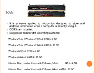 RAM 
 It is a name applied to microchips designed to store and 
address information while a computer is actually using it. 
 DDR3 ram is better. 
 Suggested ram for diff. operating systems: 
Windows Vista / Windows 7 32-bit: 2GB to 4 GB 
Windows Vista / Windows 7 64-bit: 6 GB to 16 GB 
Windows 8 32-bit: 2GB to 4 GB 
Windows 8 64-bit: 6 GB to 16 GB 
Ubuntu, Mint, or other Linux with X-Server, 32-bit: 1 GB to 4 GB 
Ubuntu, Mint, or other Linux with X-Server, 64-bit: 4 GB to 16 GB 
11 
 