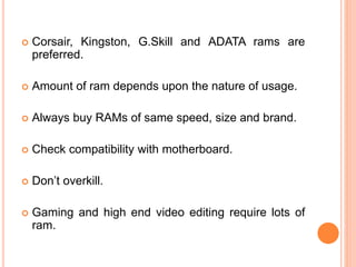  Corsair, Kingston, G.Skill and ADATA rams are 
preferred. 
 Amount of ram depends upon the nature of usage. 
 Always buy RAMs of same speed, size and brand. 
 Check compatibility with motherboard. 
 Don’t overkill. 
 Gaming and high end video editing require lots of 
ram. 
12 
 