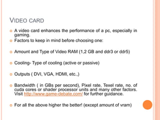 VIDEO CARD 
 A video card enhances the performance of a pc, especially in 
gaming. 
 Factors to keep in mind before choosing one: 
 Amount and Type of Video RAM (1,2 GB and ddr3 or ddr5) 
 Cooling- Type of cooling (active or passive) 
 Outputs ( DVI, VGA, HDMI, etc.,) 
 Bandwidth ( in GBs per second), Pixel rate, Texel rate, no. of 
cuda cores or shader processor units and many other factors. 
Visit http://www.game-debate.com/ for further guidance. 
 For all the above higher the better! (except amount of vram) 13 
 