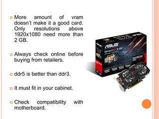  More amount of vram 
doesn’t make it a good card. 
Only resolutions above 
1920x1080 need more than 
2 GB. 
 Always check online before 
buying from retailers. 
 ddr5 is better than ddr3. 
 It must fit in your cabinet. 
 Check compatibility with 
motherboard. 
14 
 