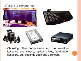 OTHER COMPONENTS 
 Choosing other components such as monitors, 
keyboard and mouse, optical drives, hard disks, 
speakers, etc, depends upon one’s comfort. 
15 
 