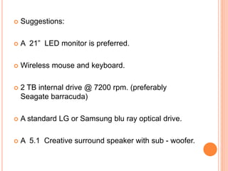 SUGGESTIONS 
 A standard Corsair/Antec ATX cabinet.(750 W psu) 
 4th gen i5-4440s processor @3.3 GHz. 
 MSI 970A/Gigabyte GA-970A Motherboard. 
 4x4 GB Corsair vengeance/Kingston Hyper @1600 
MHz ram 
 AMD R9 270X 2 GB DDR5 graphic card 
16 
 