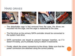 RAM 
 RAM modules are keyed with little notches that fit over 
corresponding tabs in the RAM slots. 
 Before inserting the RAM module, make sure that the 
notches and tabs are correctly lined up. 
 To actually insert it, simply push it firmly, straight down 
into the slot, and push the retainer clips inward. 21 
 