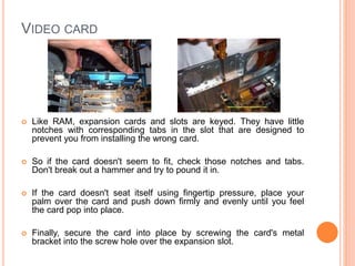 CD/DVD DRIVES 
 You'll have to remove both a plastic cover and a metal 
plate from the drive bay where you will be installing the 
drive. 
 The next step is to insert the drive in the case. Gently 
slide the drive back until it's faceplate is flush with the 
front of the case. 
 Finally, secure the drive into place with the mounting 
screws, and connect the data and power cables. 
23 
 