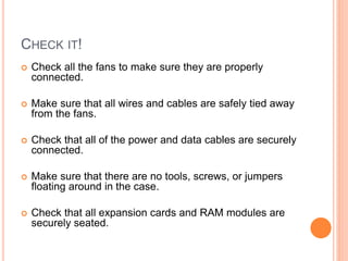 FRONT PANEL CONNECTORS 
 Connect all those little wires for the front-panel switches and 
LED's from the case to the motherboard. 
 Each switch and LED on the front panel has a connector 
attached to it that must be connected to the appropriate pins 
on the motherboard. 
 Some of the connectors (especially the LED's) are polarized, 
meaning that they have to be connected in the correct polarity. 
25 
 