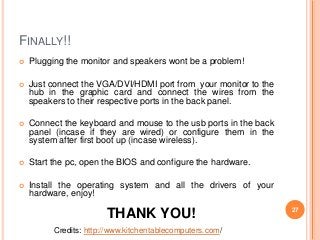 FINALLY!! 
 Plugging the monitor and speakers wont be a problem! 
 Just connect the VGA/DVI/HDMI port from your monitor to the 
hub in the graphic card and connect the wires from the 
speakers to their respective ports in the back panel. 
 Connect the keyboard and mouse to the usb ports in the back 
panel (incase if they are wired) or configure them in the 
system after first boot up (incase wireless). 
 Start the pc, open the BIOS and configure the hardware. 
 Install the operating system and all the drivers of your 
hardware, enjoy! 
THANK YOU! 
Credits: http://www.kitchentablecomputers.com/ 
27 

