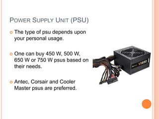 POWER SUPPLY UNIT (PSU) 
 The type of psu depends upon 
your personal usage. 
 One can buy 450 W, 500 W, 
650 W or 750 W psus based on 
their needs. 
 Antec, Corsair and Cooler 
Master psus are preferred. 
6 
 