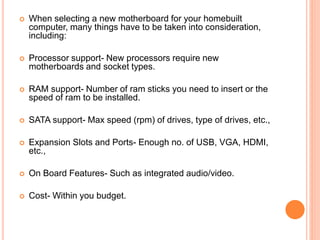  When selecting a new motherboard for your homebuilt 
computer, many things have to be taken into consideration, 
including: 
 Processor support- New processors require new 
motherboards and socket types. 
 RAM support- Number of ram sticks you need to insert or the 
speed of ram to be installed. 
 SATA support- Max speed (rpm) of drives, type of drives, etc., 
 Expansion Slots and Ports- Enough no. of USB, VGA, HDMI, 
etc., 
 On Board Features- Such as integrated audio/video. 
 Cost- Within you budget. 
8 
 