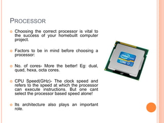 PROCESSOR 
 Choosing the correct processor is vital to 
the success of your homebuilt computer 
project. 
 Factors to be in mind before choosing a 
processor: 
 No. of cores- More the better! Eg: dual, 
quad, hexa, octa cores. 
 CPU Speed(GHz)- The clock speed and 
refers to the speed at which the processor 
can execute instructions. But one cant 
select the processor based speed alone! 
 Its architecture also plays an important 
role. 9 
 