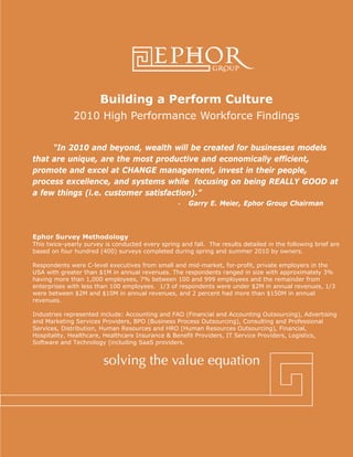 Building a Perform Culture
2010 High Performance Workforce Findings
“In 2010 and beyond, wealth will be created for businesses models
that are unique, are the most productive and economically efficient,
promote and excel at CHANGE management, invest in their people,
process excellence, and systems while focusing on being REALLY GOOD at
a few things (i.e. customer satisfaction).”
- Garry E. Meier, Ephor Group Chairman
Ephor Survey Methodology
This twice-yearly survey is conducted every spring and fall. The results detailed in the following brief are
based on four hundred (400) surveys completed during spring and summer 2010 by owners.
Respondents were C-level executives from small and mid-market, for-profit, private employers in the
USA with greater than $1M in annual revenues. The respondents ranged in size with approximately 3%
having more than 1,000 employees, 7% between 100 and 999 employees and the remainder from
enterprises with less than 100 employees. 1/3 of respondents were under $2M in annual revenues, 1/3
were between $2M and $10M in annual revenues, and 2 percent had more than $150M in annual
revenues.
Industries represented include: Accounting and FAO (Financial and Accounting Outsourcing), Advertising
and Marketing Services Providers, BPO (Business Process Outsourcing), Consulting and Professional
Services, Distribution, Human Resources and HRO (Human Resources Outsourcing), Financial,
Hospitality, Healthcare, Healthcare Insurance & Benefit Providers, IT Service Providers, Logistics,
Software and Technology (including SaaS providers.
 