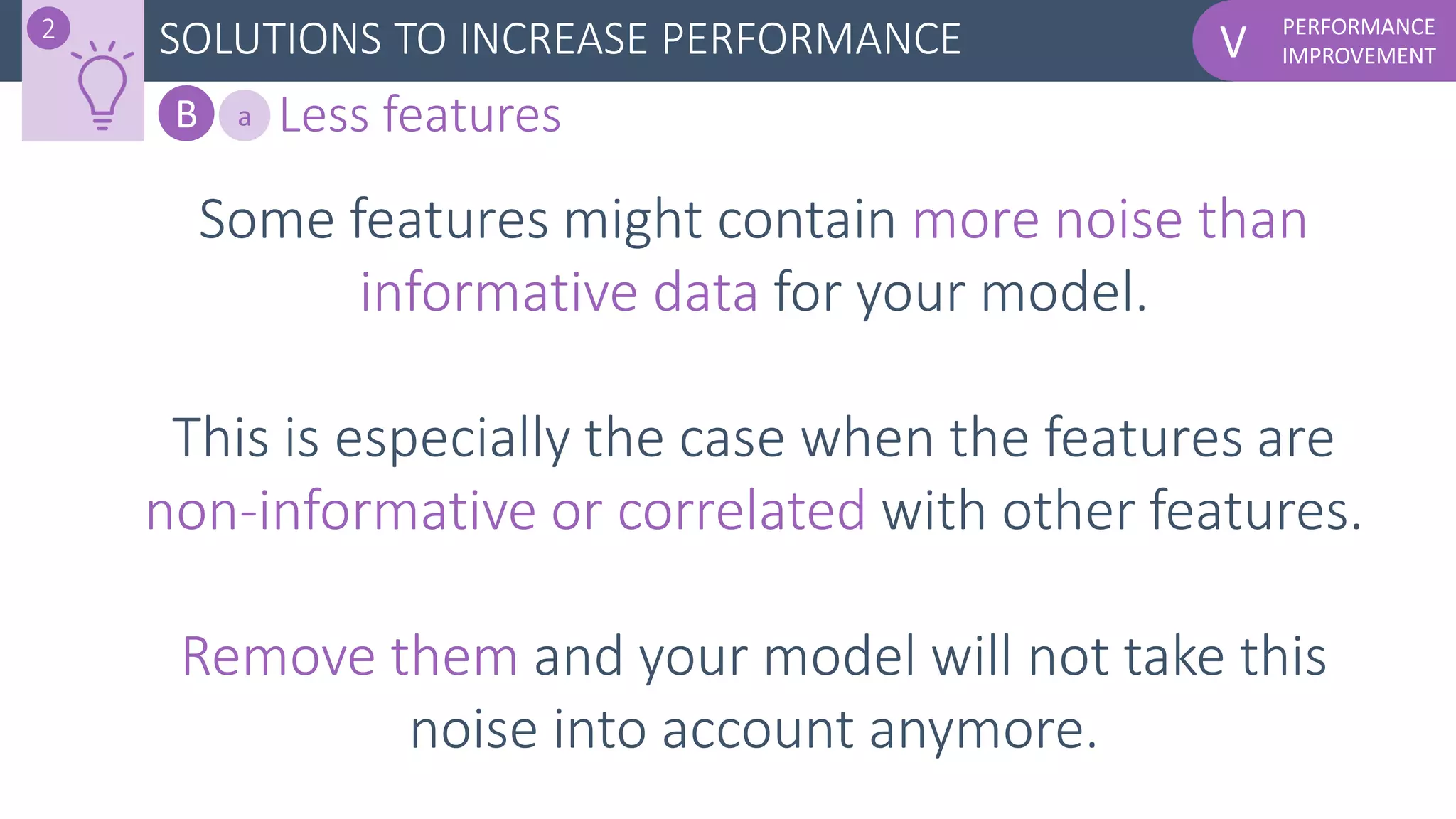 PERFORMANCE
IMPROVEMENTV
Some features might contain more noise than
informative data for your model.
This is especially the case when the features are
non-informative or correlated with other features.
Remove them and your model will not take this
noise into account anymore.
SOLUTIONS TO INCREASE PERFORMANCE2
B Less featuresa
 