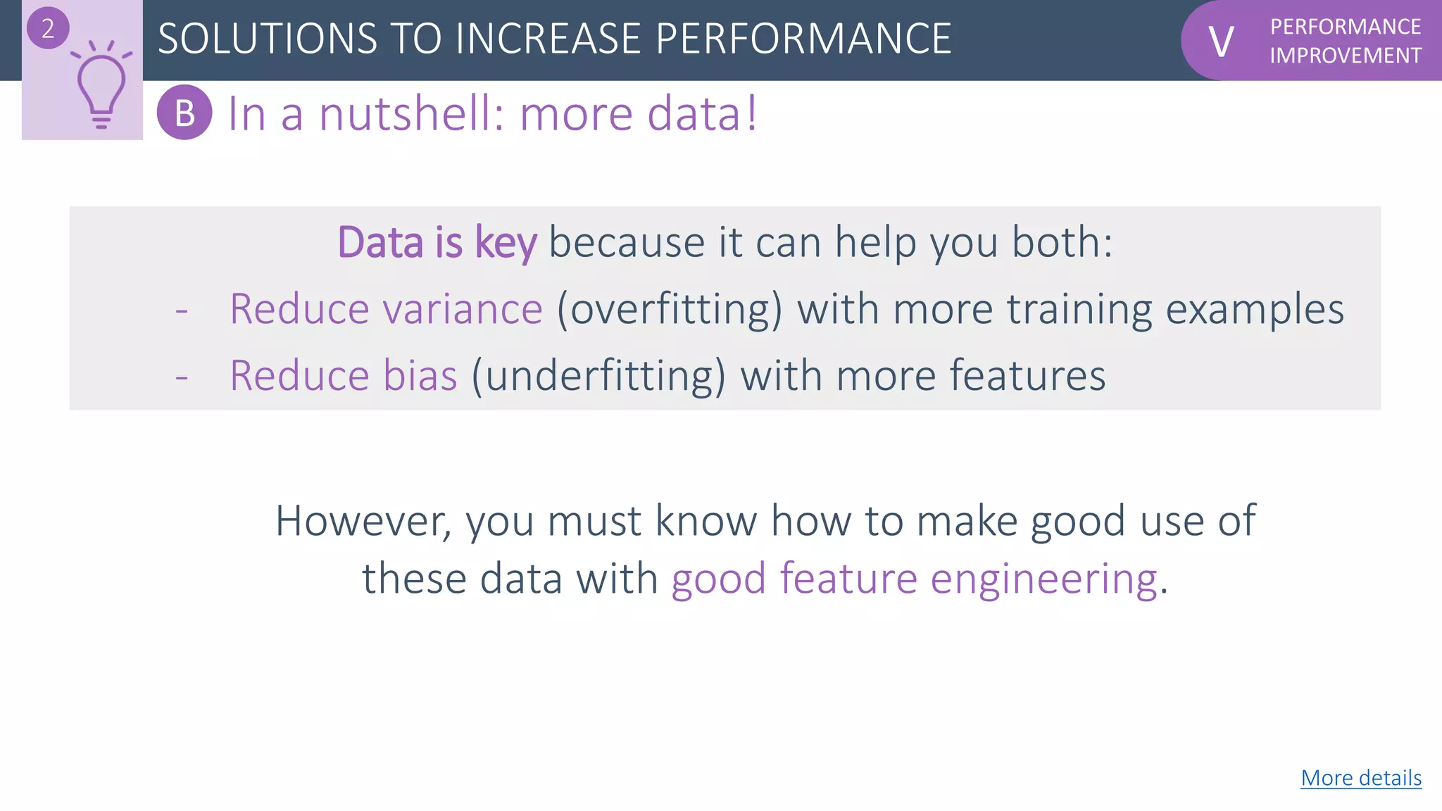 PERFORMANCE
IMPROVEMENTVSOLUTIONS TO INCREASE PERFORMANCE2
B In a nutshell: more data!
However, you must know how to make good use of
these data with good feature engineering.
Data is key because it can help you both:
- Reduce variance (overfitting) with more training examples
- Reduce bias (underfitting) with more features
More details
 