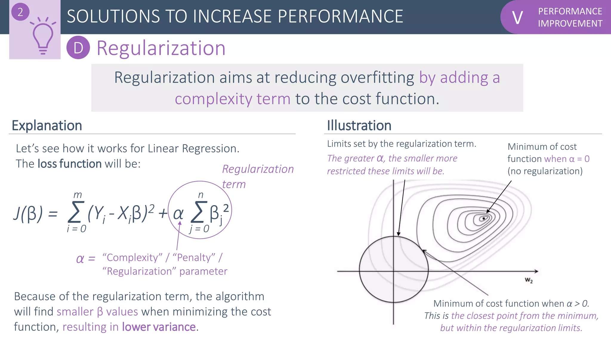 PERFORMANCE
IMPROVEMENTVSOLUTIONS TO INCREASE PERFORMANCE2
D Regularization
Regularization aims at reducing overfitting by adding a
complexity term to the cost function.
Let’s see how it works for Linear Regression.
The loss function will be:
Σ(Yi - Xiβ)2 + α
i = 0
m
Σj = 0
n
βj²
“Complexity” / “Penalty” /
“Regularization” parameter
Because of the regularization term, the algorithm
will find smaller β values when minimizing the cost
function, resulting in lower variance.
α =
Regularization
term
J(β) =
Minimum of cost
function when α = 0
(no regularization)
Minimum of cost function when α > 0.
This is the closest point from the minimum,
but within the regularization limits.
Limits set by the regularization term.
The greater α, the smaller more
restricted these limits will be.
Explanation Illustration
 