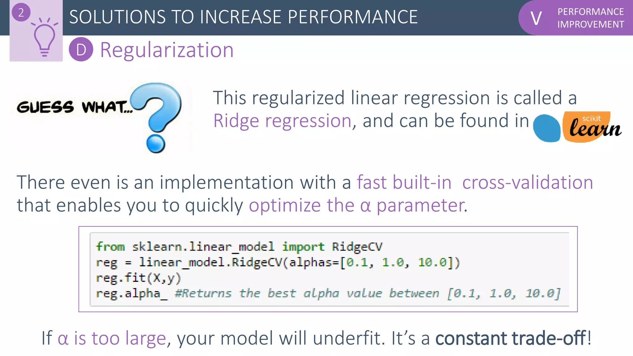 PERFORMANCE
IMPROVEMENTVSOLUTIONS TO INCREASE PERFORMANCE2
D Regularization
This regularized linear regression is called a
Ridge regression, and can be found in
There even is an implementation with a fast built-in cross-validation
that enables you to quickly optimize the α parameter.
If α is too large, your model will underfit. It’s a constant trade-off!
 