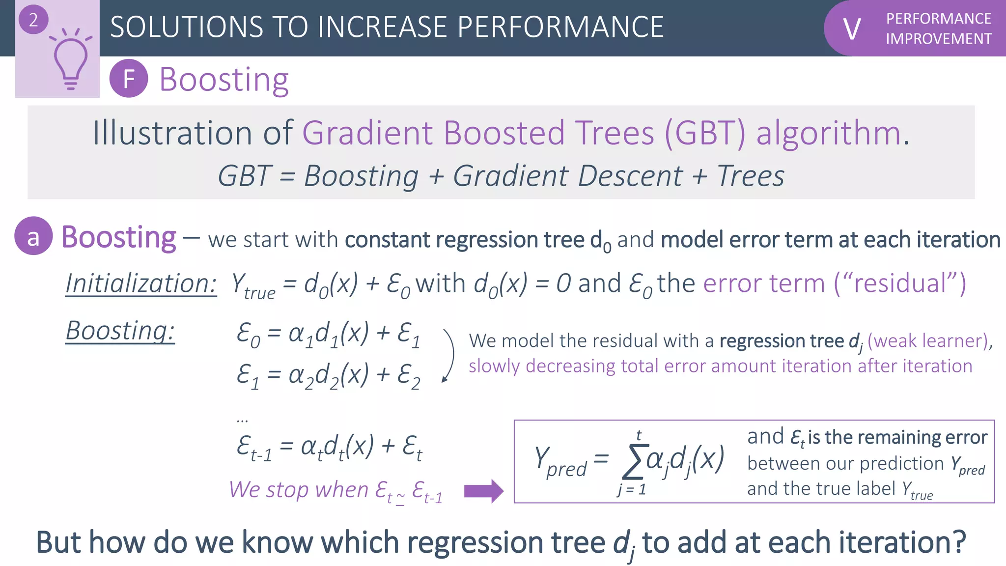 PERFORMANCE
IMPROVEMENTVSOLUTIONS TO INCREASE PERFORMANCE2
F Boosting
Illustration of Gradient Boosted Trees (GBT) algorithm.
GBT = Boosting + Gradient Descent + Trees
Boosting – we start with constant regression tree d0 and model error term at each iterationa
Initialization: Ytrue = d0(x) + Ɛ0 with d0(x) = 0 and Ɛ0 the error term (“residual”)
Ɛ0 = α1d1(x) + Ɛ1
Ɛ1 = α2d2(x) + Ɛ2
…
Ɛt-1 = αtdt(x) + Ɛt Ypred = αjdj(x)Σ
Boosting: We model the residual with a regression tree dj (weak learner),
slowly decreasing total error amount iteration after iteration
j = 1
t
But how do we know which regression tree dj to add at each iteration?
and Ɛt is the remaining error
between our prediction Ypred
and the true label YtrueWe stop when Ɛt ~ Ɛt-1
 