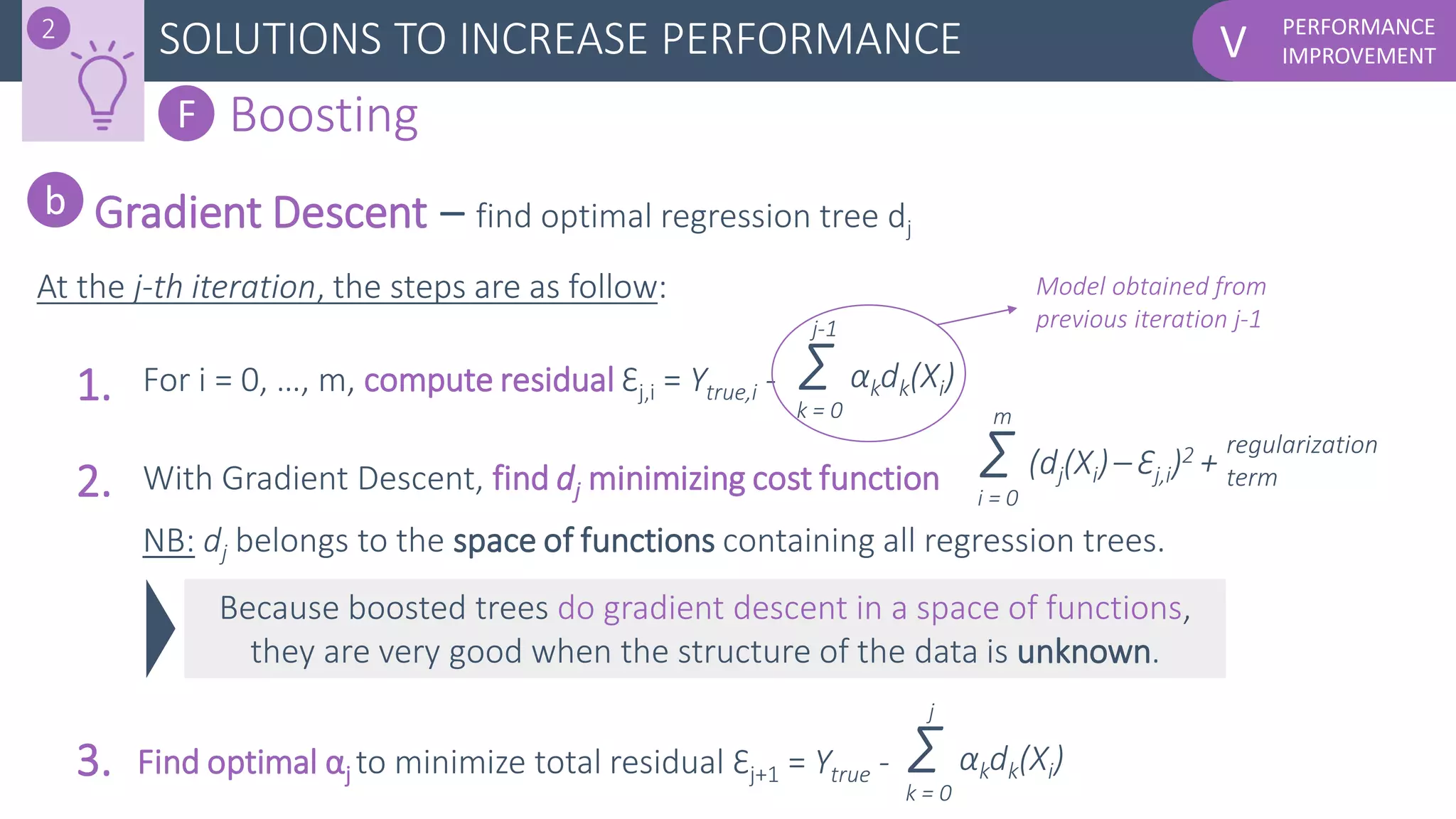 PERFORMANCE
IMPROVEMENTVSOLUTIONS TO INCREASE PERFORMANCE2
F Boosting
Gradient Descent – find optimal regression tree dj
b
At the j-th iteration, the steps are as follow:
Because boosted trees do gradient descent in a space of functions,
they are very good when the structure of the data is unknown.
Σ (dj(Xi)– Ɛj,i)2 +
i = 0
m
regularization
term
For i = 0, …, m, compute residual Ɛj,i = Ytrue,i -1. Σ αkdk(Xi)
k = 0
j-1
2.
3.
With Gradient Descent, find dj minimizing cost function
Find optimal αj to minimize total residual Ɛj+1 = Ytrue - Σ αkdk(Xi)
k = 0
j
NB: dj belongs to the space of functions containing all regression trees.
Model obtained from
previous iteration j-1
 