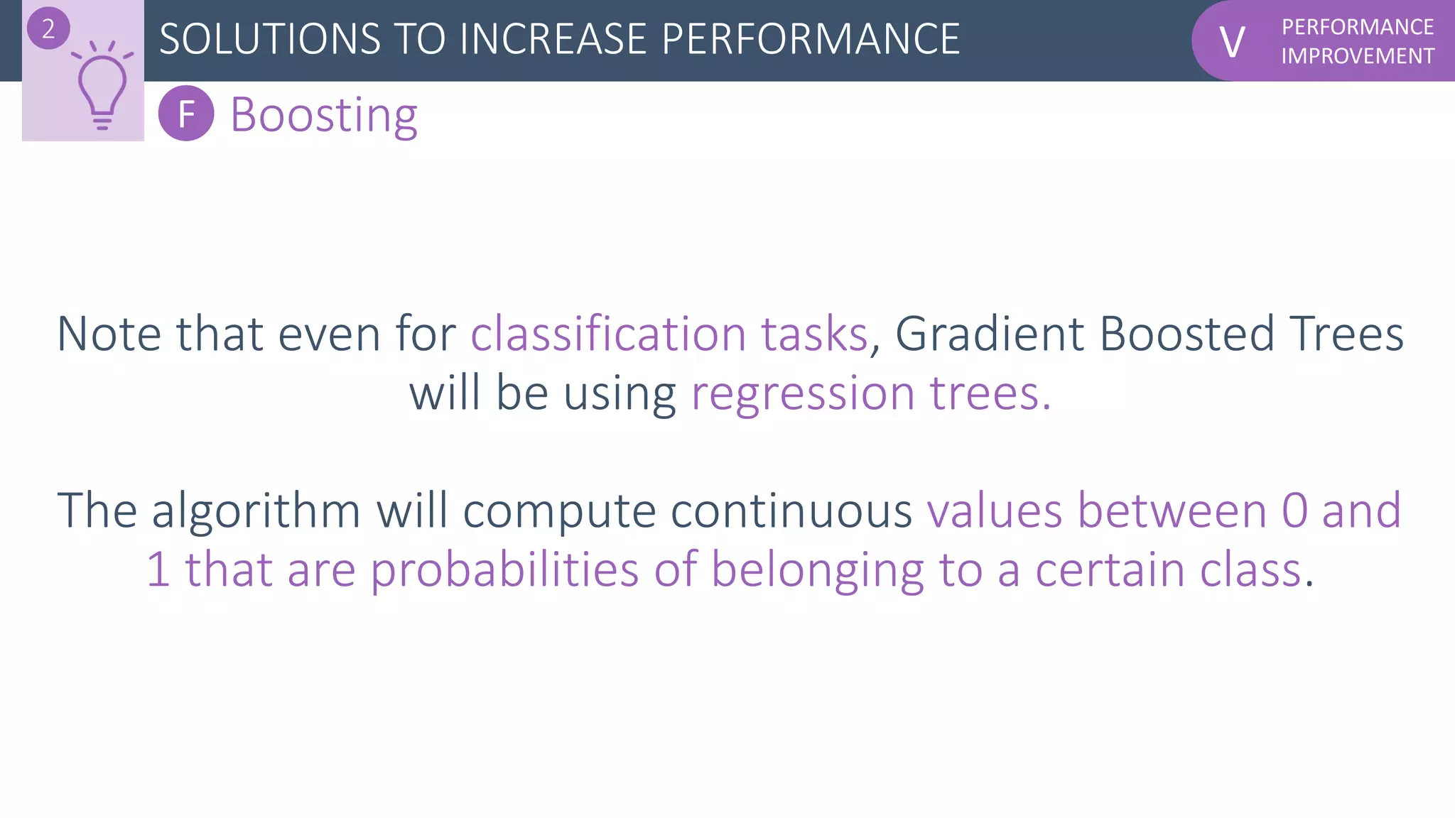 PERFORMANCE
IMPROVEMENTVSOLUTIONS TO INCREASE PERFORMANCE2
F Boosting
Note that even for classification tasks, Gradient Boosted Trees
will be using regression trees.
The algorithm will compute continuous values between 0 and
1 that are probabilities of belonging to a certain class.
 