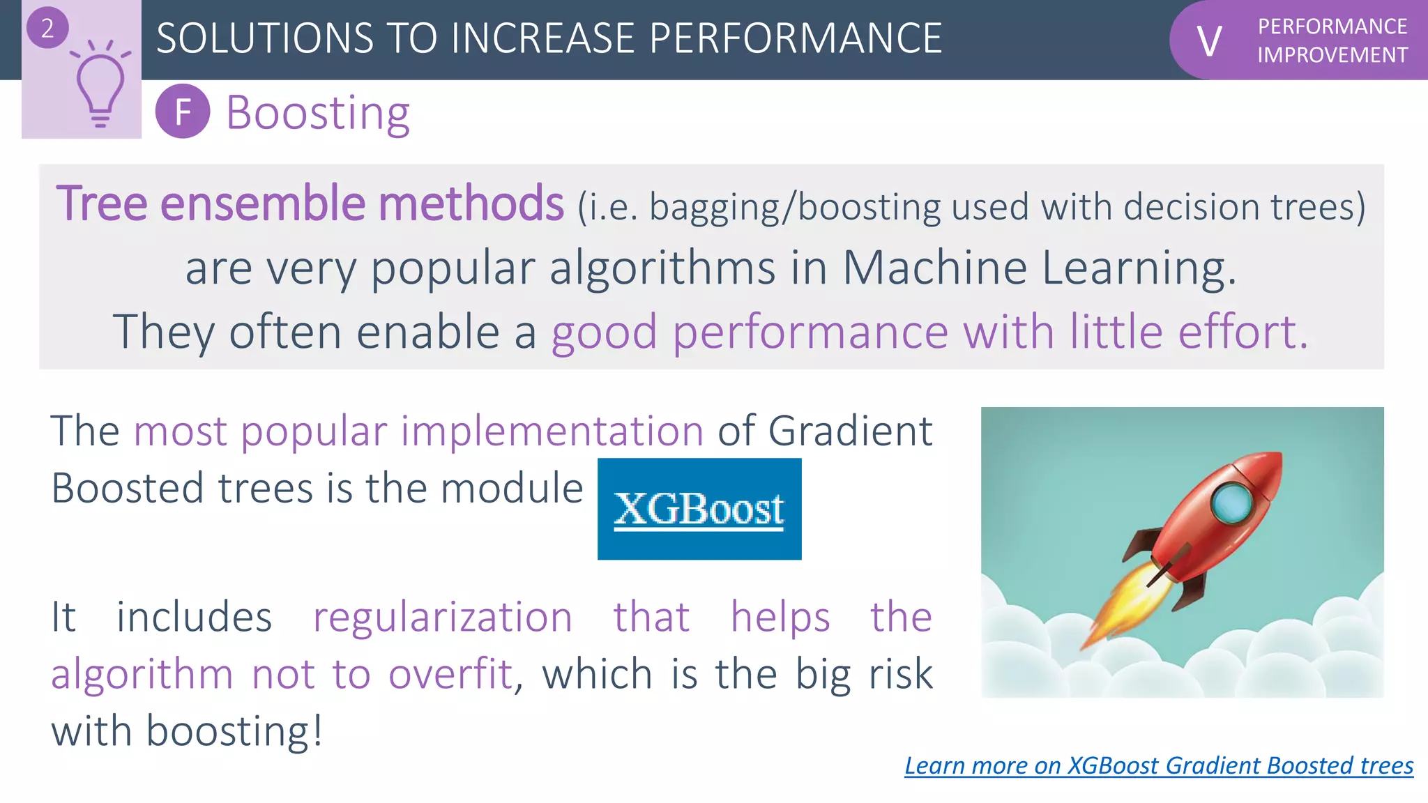 PERFORMANCE
IMPROVEMENTVSOLUTIONS TO INCREASE PERFORMANCE2
F Boosting
Tree ensemble methods (i.e. bagging/boosting used with decision trees)
are very popular algorithms in Machine Learning.
They often enable a good performance with little effort.
Learn more on XGBoost Gradient Boosted trees
The most popular implementation of Gradient
Boosted trees is the module
It includes regularization that helps the
algorithm not to overfit, which is the big risk
with boosting!
 
