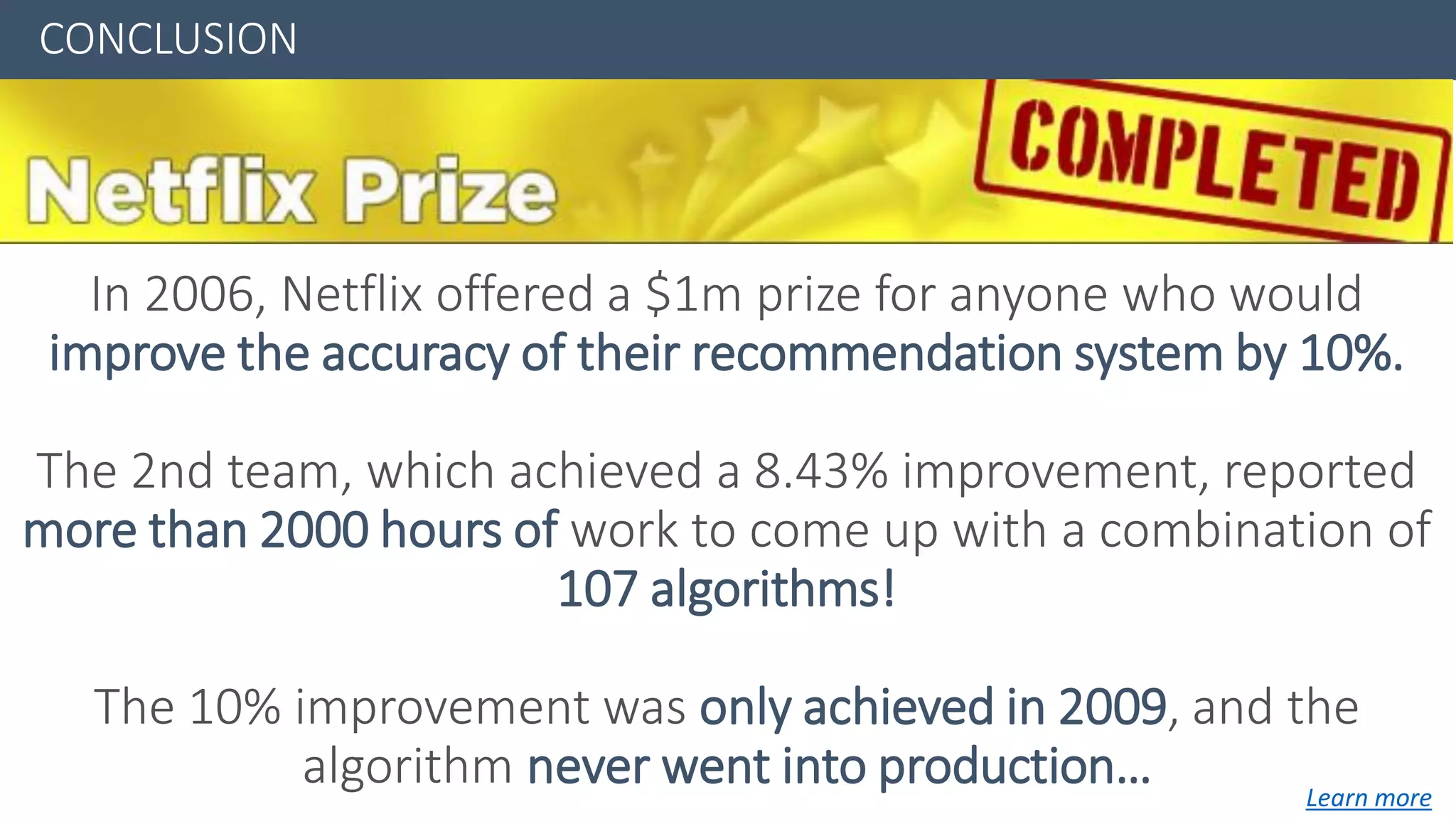 CONCLUSION
In 2006, Netflix offered a $1m prize for anyone who would
improve the accuracy of their recommendation system by 10%.
The 2nd team, which achieved a 8.43% improvement, reported
more than 2000 hours of work to come up with a combination of
107 algorithms!
The 10% improvement was only achieved in 2009, and the
algorithm never went into production… Learn more
 