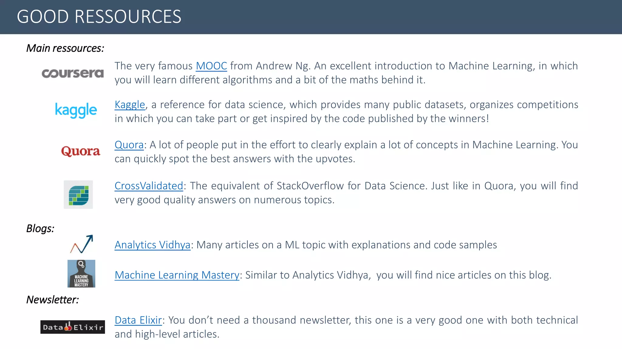 The very famous MOOC from Andrew Ng. An excellent introduction to Machine Learning, in which
you will learn different algorithms and a bit of the maths behind it.
GOOD RESSOURCES
Kaggle, a reference for data science, which provides many public datasets, organizes competitions
in which you can take part or get inspired by the code published by the winners!
Quora: A lot of people put in the effort to clearly explain a lot of concepts in Machine Learning. You
can quickly spot the best answers with the upvotes.
CrossValidated: The equivalent of StackOverflow for Data Science. Just like in Quora, you will find
very good quality answers on numerous topics.
Main ressources:
Blogs:
Newsletter:
Analytics Vidhya: Many articles on a ML topic with explanations and code samples
Machine Learning Mastery: Similar to Analytics Vidhya, you will find nice articles on this blog.
Data Elixir: You don’t need a thousand newsletter, this one is a very good one with both technical
and high-level articles.
 