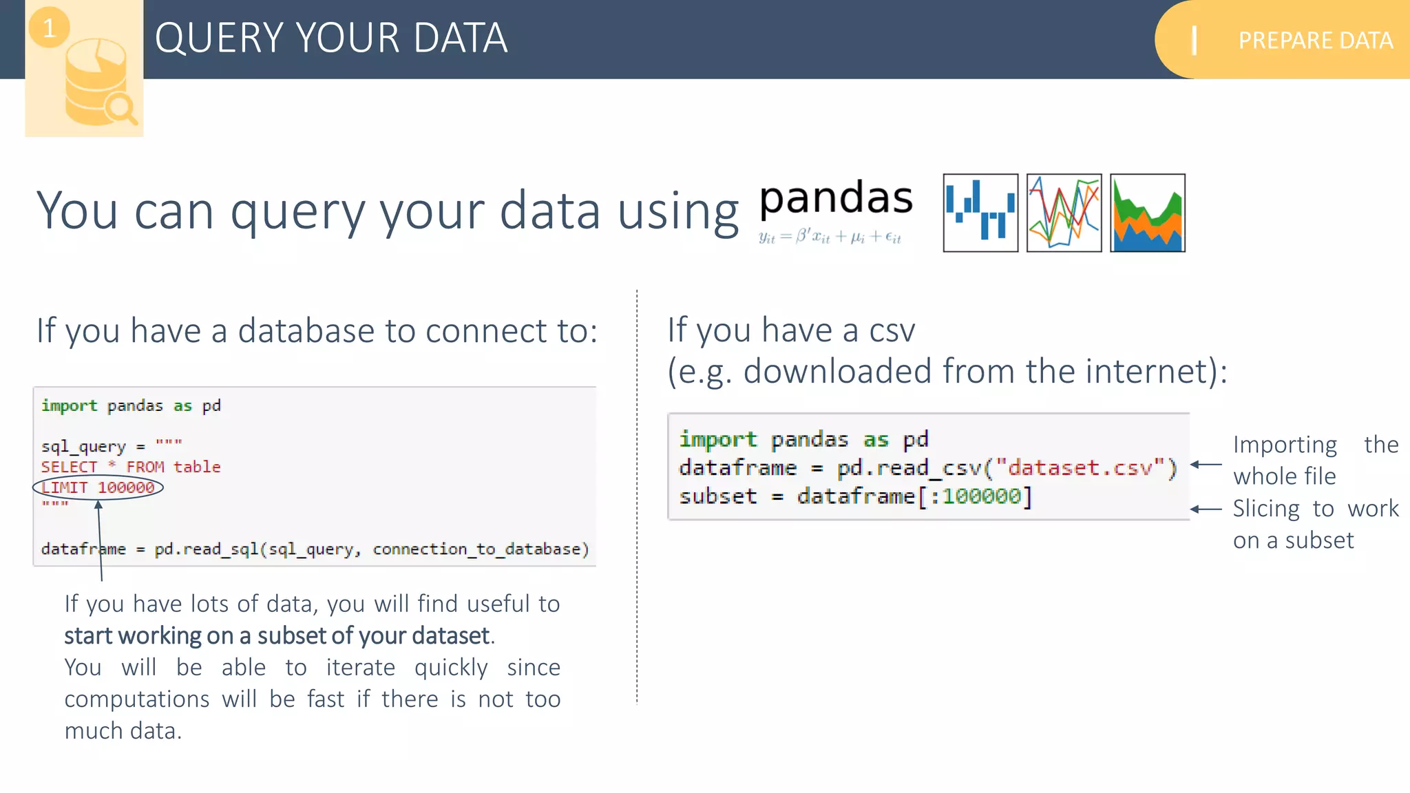 PREPARE DATAIQUERY YOUR DATA1
You can query your data using
If you have a database to connect to: If you have a csv
(e.g. downloaded from the internet):
If you have lots of data, you will find useful to
start working on a subset of your dataset.
You will be able to iterate quickly since
computations will be fast if there is not too
much data.
Importing the
whole file
Slicing to work
on a subset
 