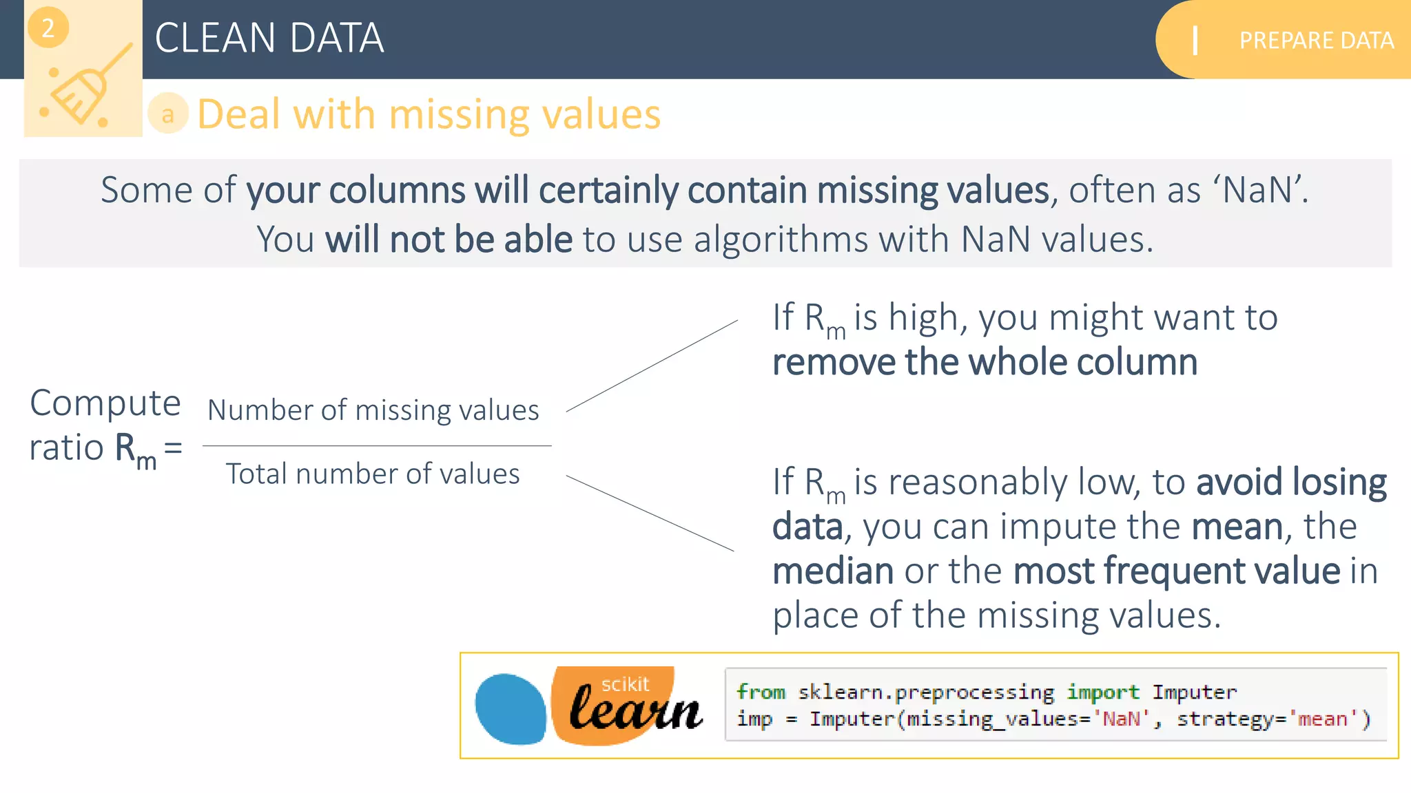 PREPARE DATAICLEAN DATA
Deal with missing valuesa
2
Compute
ratio Rm =
Number of missing values
Total number of values
If Rm is high, you might want to
remove the whole column
If Rm is reasonably low, to avoid losing
data, you can impute the mean, the
median or the most frequent value in
place of the missing values.
Some of your columns will certainly contain missing values, often as ‘NaN’.
You will not be able to use algorithms with NaN values.
 