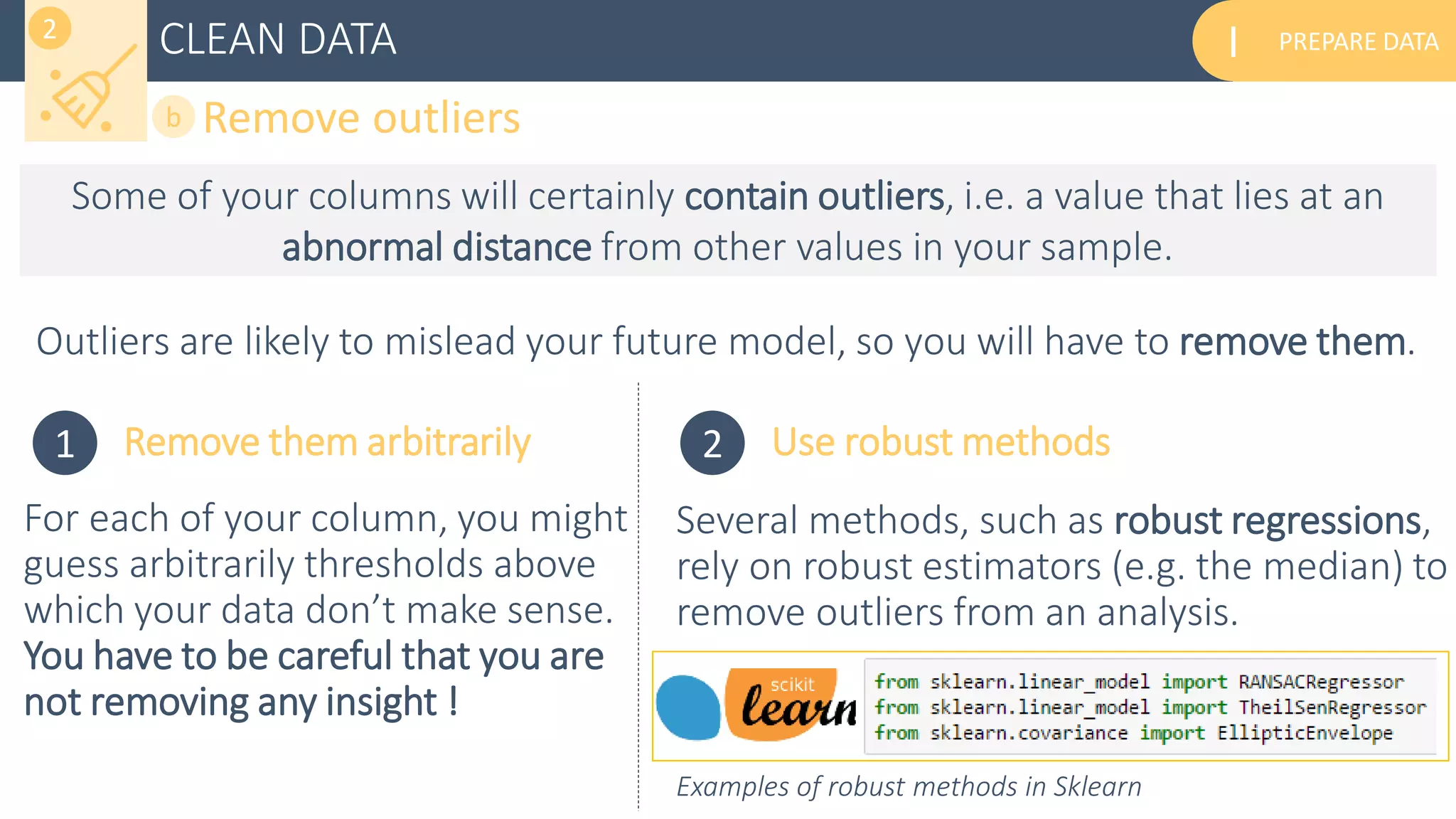 PREPARE DATAICLEAN DATA
Remove outliersb
2
Some of your columns will certainly contain outliers, i.e. a value that lies at an
abnormal distance from other values in your sample.
Outliers are likely to mislead your future model, so you will have to remove them.
1 Remove them arbitrarily 2 Use robust methods
Several methods, such as robust regressions,
rely on robust estimators (e.g. the median) to
remove outliers from an analysis.
For each of your column, you might
guess arbitrarily thresholds above
which your data don’t make sense.
You have to be careful that you are
not removing any insight !
Examples of robust methods in Sklearn
 