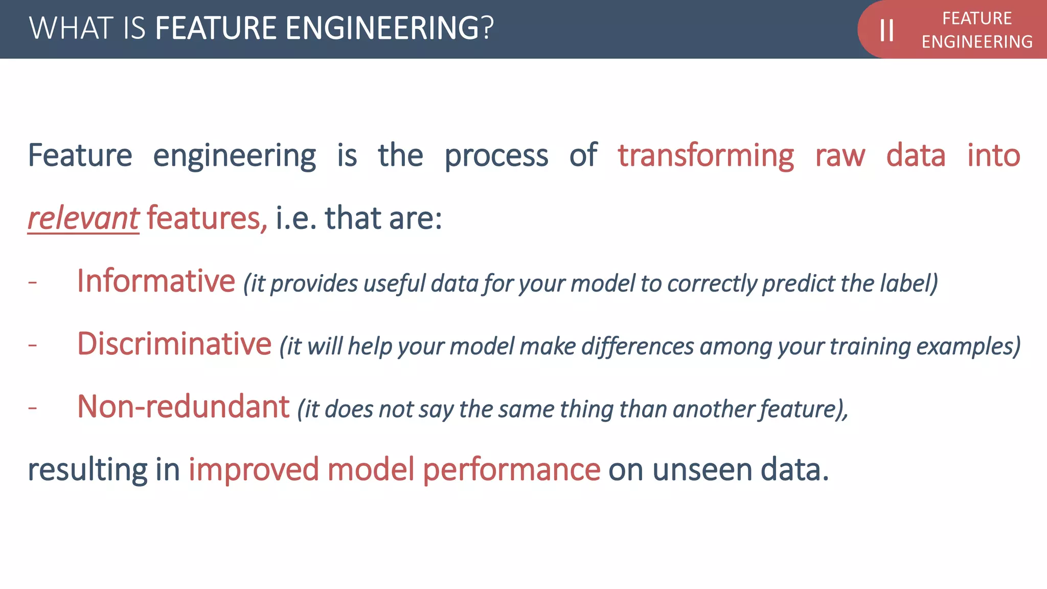 FEATURE
ENGINEERINGIIWHAT IS FEATURE ENGINEERING?
Feature engineering is the process of transforming raw data into
relevant features, i.e. that are:
- Informative (it provides useful data for your model to correctly predict the label)
- Discriminative (it will help your model make differences among your training examples)
- Non-redundant (it does not say the same thing than another feature),
resulting in improved model performance on unseen data.
 