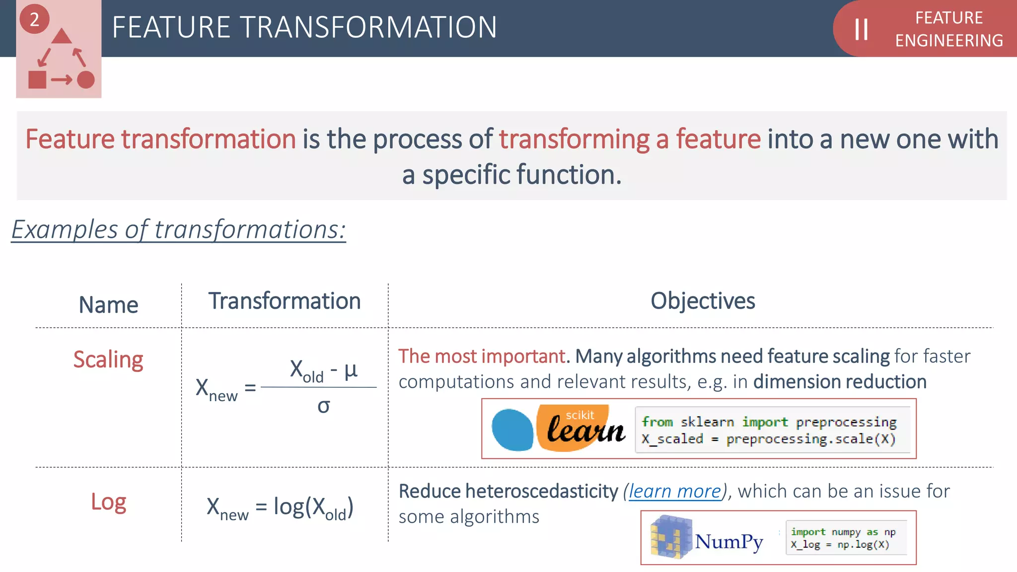 FEATURE
ENGINEERINGIIFEATURE TRANSFORMATION
Examples of transformations:
Name
Scaling
Transformation Objectives
2
Log Reduce heteroscedasticity (learn more), which can be an issue for
some algorithms
Feature transformation is the process of transforming a feature into a new one with
a specific function.
The most important. Many algorithms need feature scaling for faster
computations and relevant results, e.g. in dimension reductionXnew =
Xold - µ
σ
Xnew = log(Xold)
 