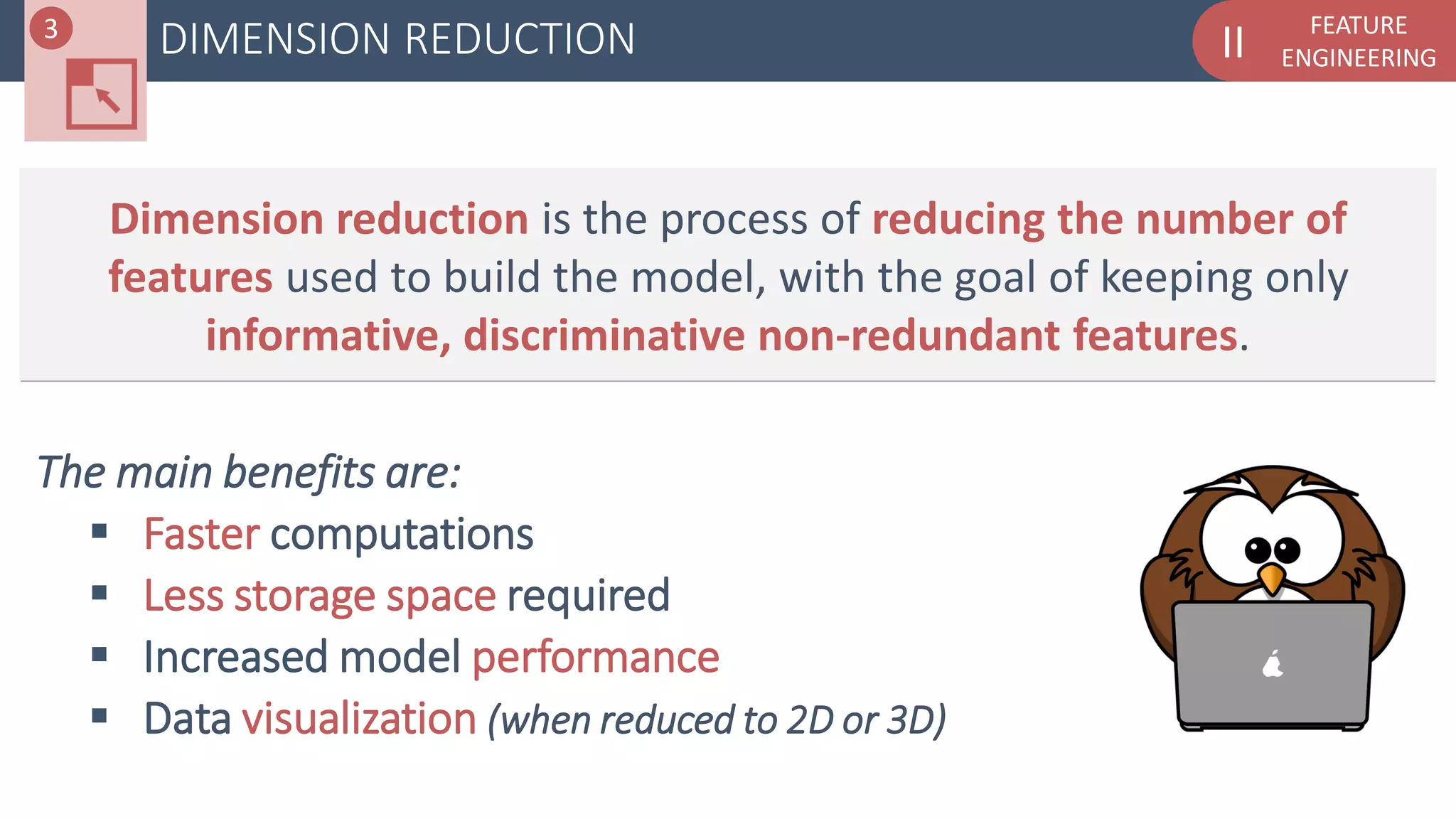FEATURE
ENGINEERINGIIDIMENSION REDUCTION3
Dimension reduction is the process of reducing the number of
features used to build the model, with the goal of keeping only
informative, discriminative non-redundant features.
The main benefits are:
 Faster computations
 Less storage space required
 Increased model performance
 Data visualization (when reduced to 2D or 3D)
 