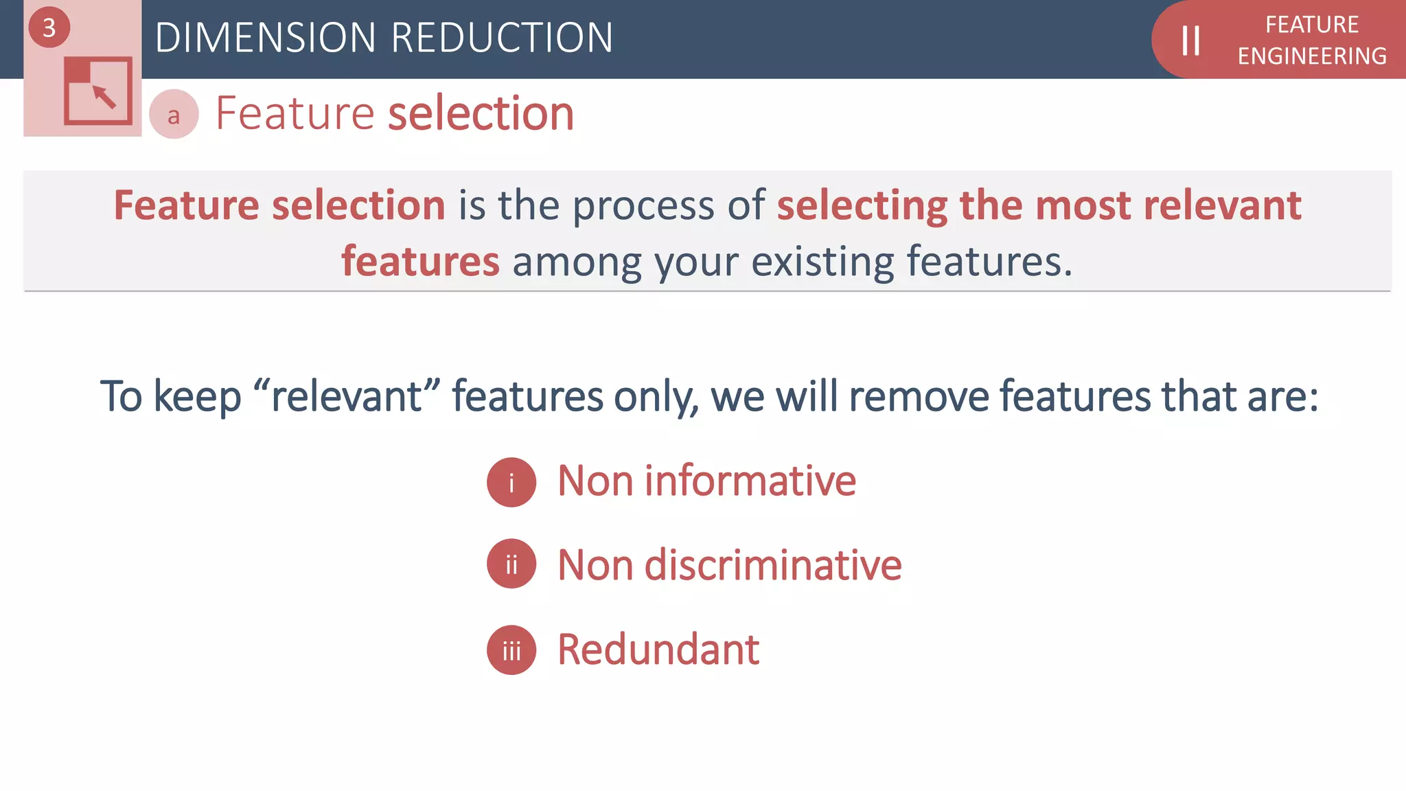 FEATURE
ENGINEERINGIIDIMENSION REDUCTION
Feature selectiona
Feature selection is the process of selecting the most relevant
features among your existing features.
To keep “relevant” features only, we will remove features that are:
- Non informative
- Non discriminative
- Redundant
i
ii
iii
3
 