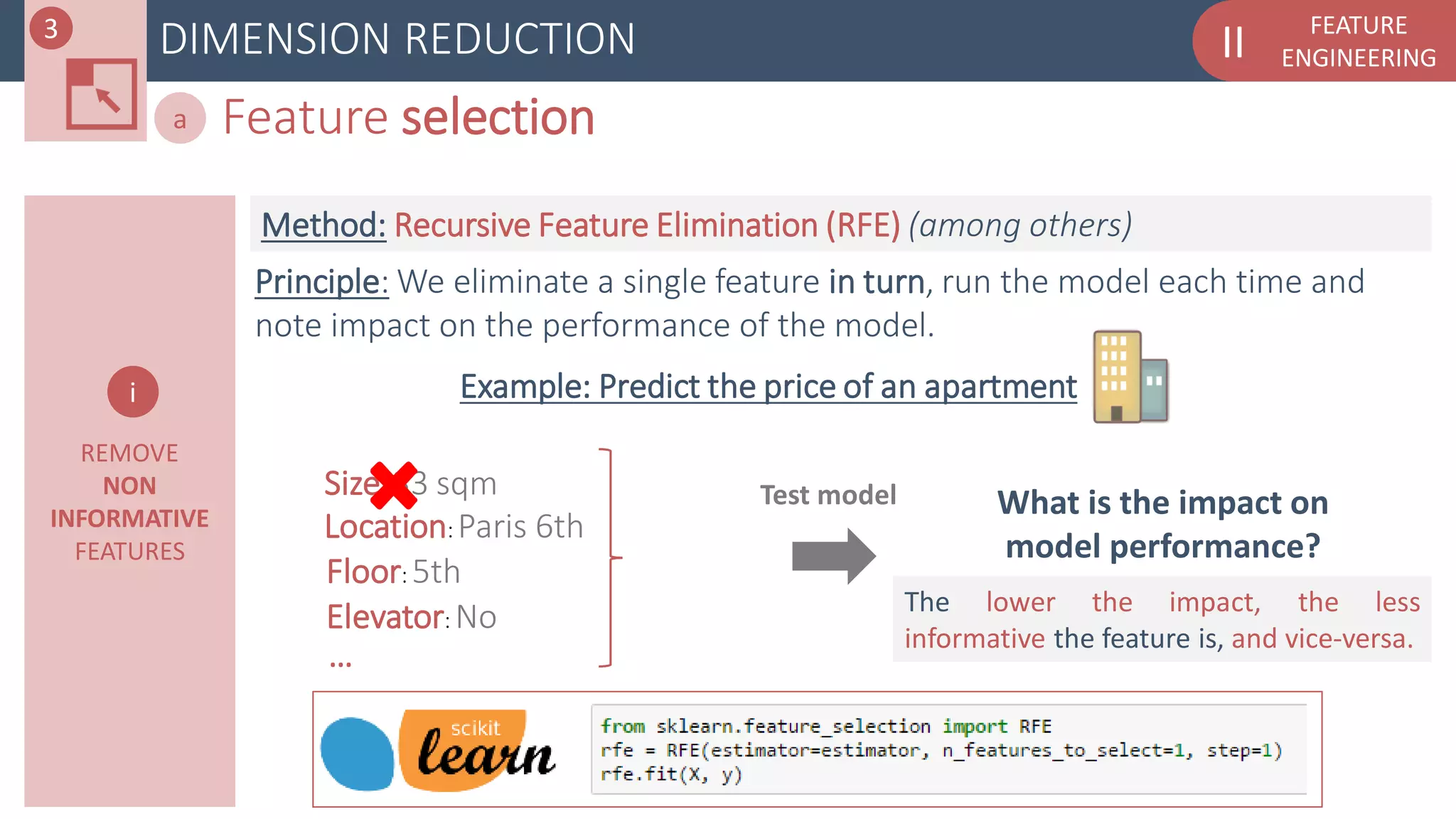 FEATURE
ENGINEERINGIIDIMENSION REDUCTION
Feature selectiona
REMOVE
NON
INFORMATIVE
FEATURES
What is the impact on
model performance?
Test model
Example: Predict the price of an apartment
Location: Paris 6th
Size: 33 sqm
Floor: 5th
Elevator: No
…
Principle: We eliminate a single feature in turn, run the model each time and
note impact on the performance of the model.
The lower the impact, the less
informative the feature is, and vice-versa.
Method: Recursive Feature Elimination (RFE) (among others)
i
3
 