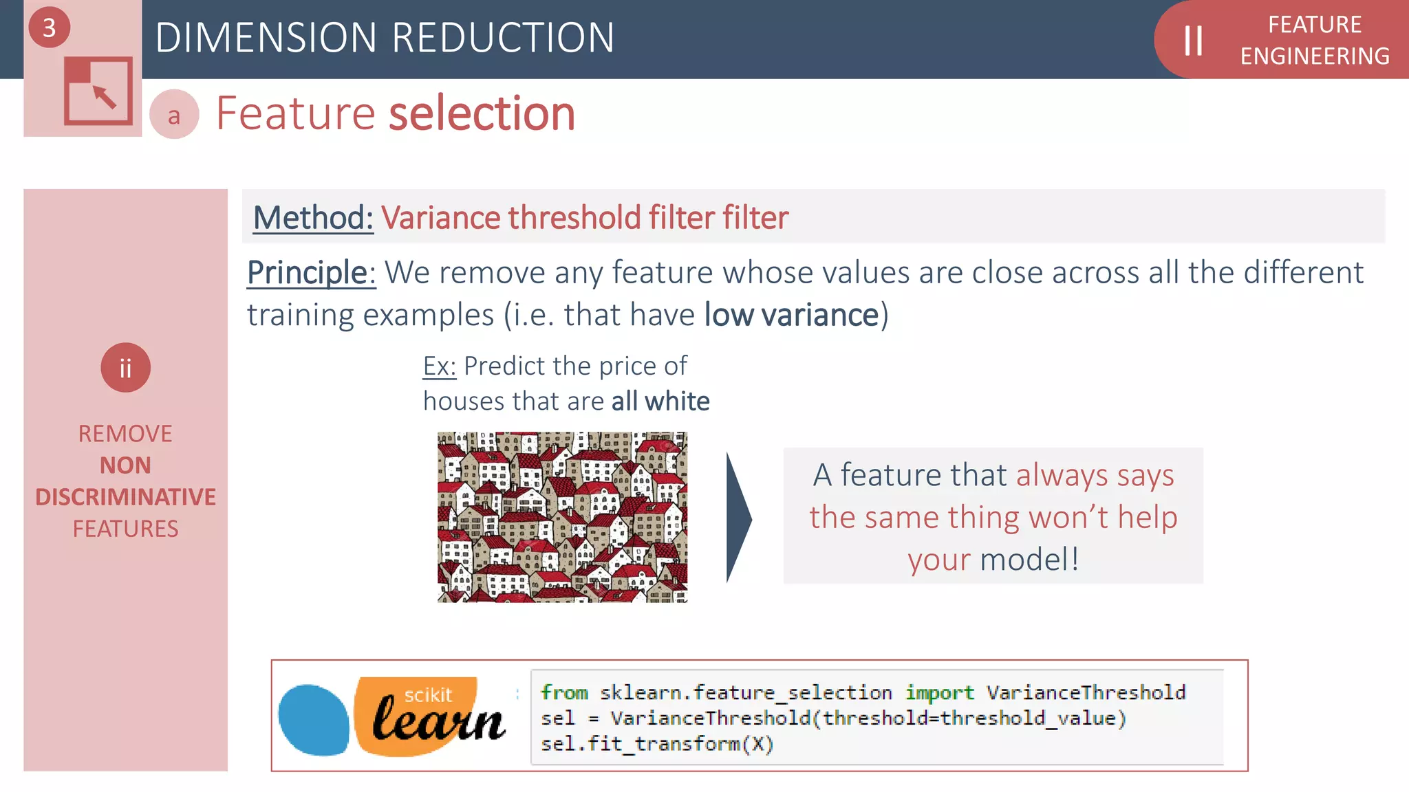 FEATURE
ENGINEERINGIIDIMENSION REDUCTION
Feature selectiona
REMOVE
NON
DISCRIMINATIVE
FEATURES
ii
Principle: We remove any feature whose values are close across all the different
training examples (i.e. that have low variance)
Method: Variance threshold filter filter
Ex: Predict the price of
houses that are all white
A feature that always says
the same thing won’t help
your model!
3
 